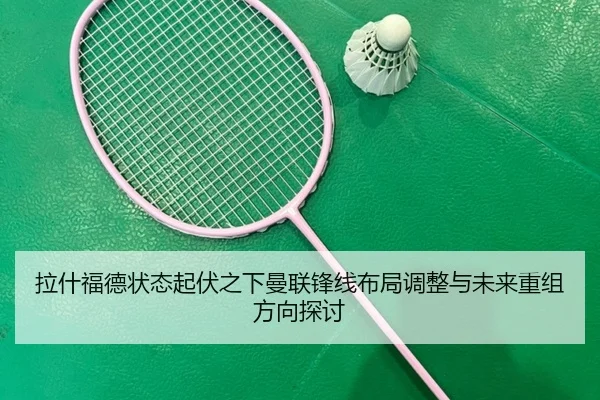 拉什福德状态起伏之下曼联锋线布局调整与未来重组方向探讨