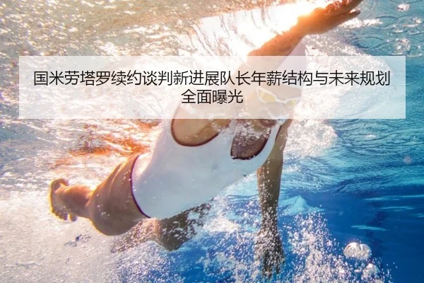 国米劳塔罗续约谈判新进展队长年薪结构与未来规划全面曝光