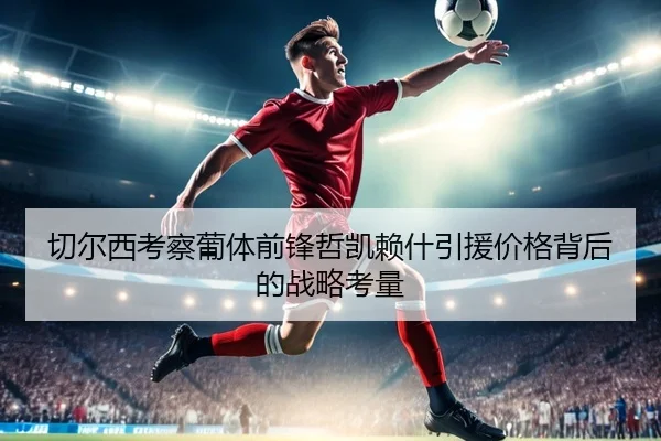 切尔西考察葡体前锋哲凯赖什引援价格背后的战略考量