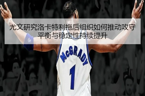 尤文研究洛卡特利拖后组织如何推动攻守平衡与稳定性持续提升