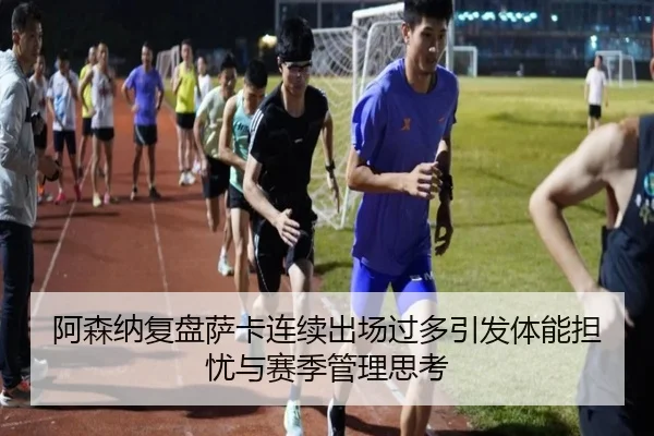 阿森纳复盘萨卡连续出场过多引发体能担忧与赛季管理思考