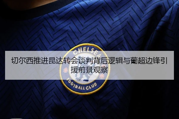 切尔西推进昆达转会谈判背后逻辑与葡超边锋引援前景观察