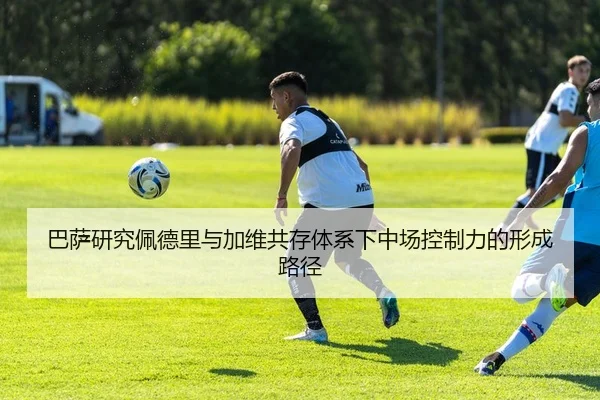 巴萨研究佩德里与加维共存体系下中场控制力的形成路径