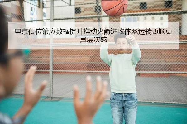 申京低位策应数据提升推动火箭进攻体系运转更顺更具层次感